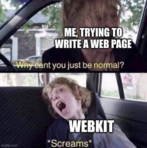 Why can't you just be normal meme

Two panels, stacked.

First shows a blonde woman in the front seat of a car. She is turning to look back and yells at whomever is there. Caption reads in white letters "me, trying to write a web page" and in yellow letters "why can't you just be normal"

Second panel shows a blonde boy sitting at the back seat of a car. It is yelling, looking up and away from the direction of the front seat. Caption reads in white letters "webkit" and in yellow letters "*screams""