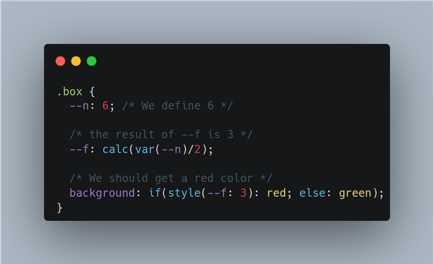 The following CSS code:
.box {
  --n: 6; 
  --f: calc(var(--n)/2); 
  background: if(style(--f: 3): red; else: green); 
}