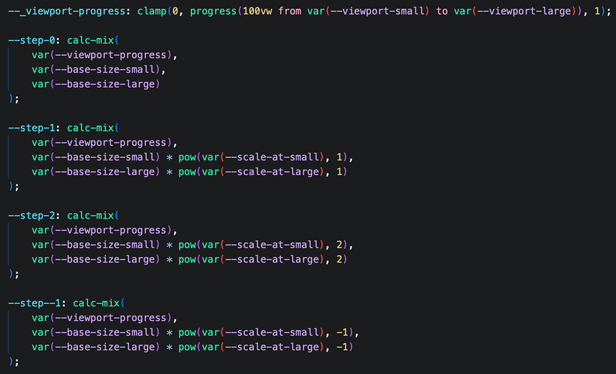 ```css
	--_viewport-progress: clamp(0, progress(100vw from var(--viewport-small) to var(--viewport-large)), 1);

	--step-0: calc-mix(
		var(--viewport-progress),
		var(--base-size-small),
		var(--base-size-large)
	);

	--step-1: calc-mix(
		var(--viewport-progress),
		var(--base-size-small) * pow(var(--scale-at-small), 1),
		var(--base-size-large) * pow(var(--scale-at-large), 1)
	);

	--step-2: calc-mix(
		var(--viewport-progress),
		var(--base-size-small) * pow(var(--scale-at-small), 2),
		var(--base-size-large) * pow(var(--scale-at-large), 2)
	);

	--step--1: calc-mix(
		var(--viewport-progress),
		var(--base-size-small) * pow(var(--scale-at-small), -1),
		var(--base-size-large) * pow(var(--scale-at-large), -1)
```