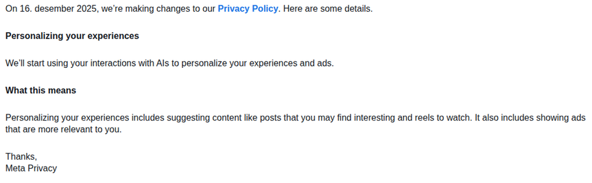On 16. desember 2025, we’re making changes to our Privacy Policy. Here are some details.
 
Personalizing your experiences
 
We’ll start using your interactions with AIs to personalize your experiences and ads.
 
What this means
 
Personalizing your experiences includes suggesting content like posts that you may find interesting and reels to watch. It also includes showing ads that are more relevant to you.
 
Thanks,
Meta Privacy